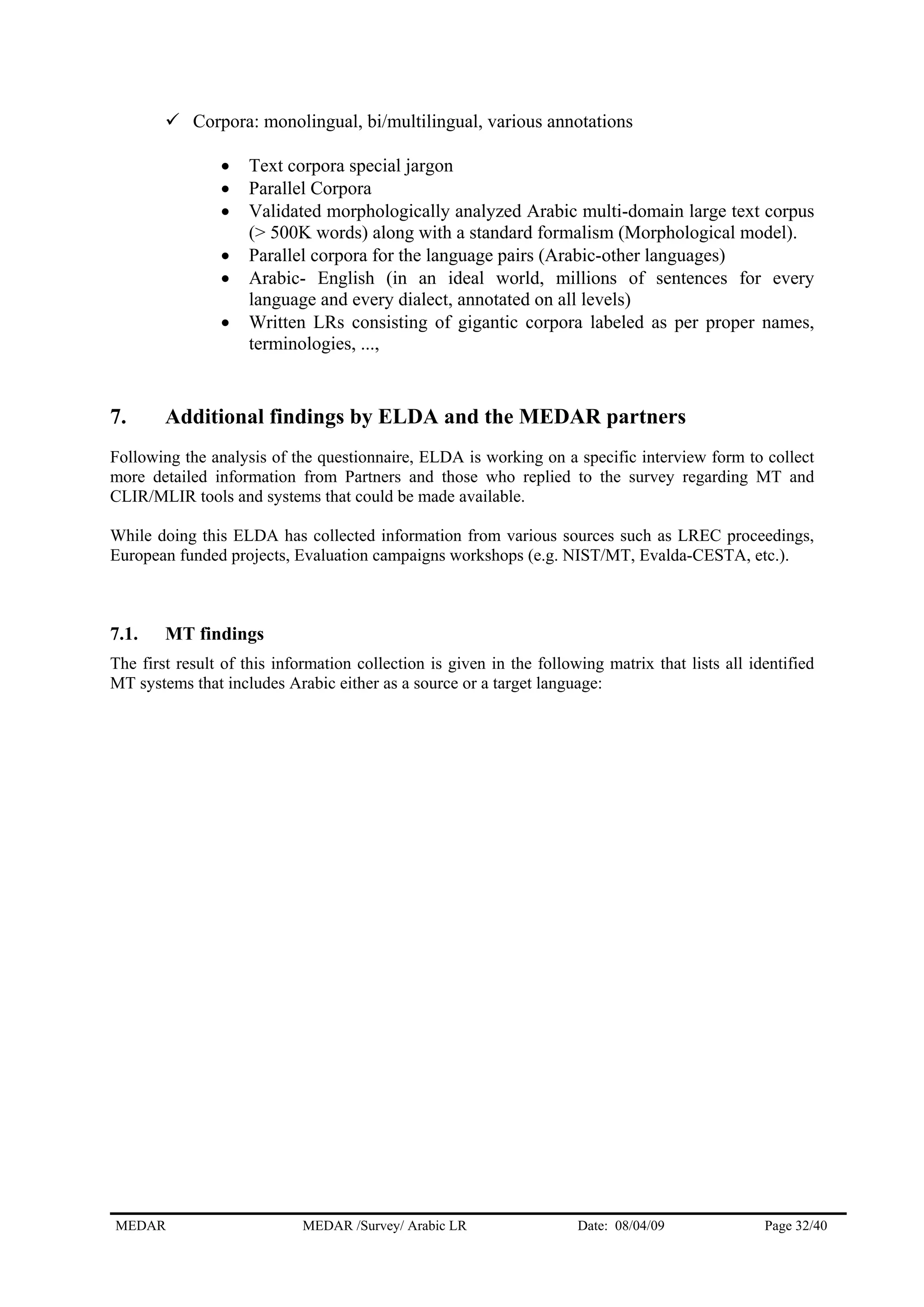MEDAR MEDAR /Survey/ Arabic LR Date: 08/04/09 Page 32/40
Corpora: monolingual, bi/multilingual, various annotations
• Text corpora special jargon
• Parallel Corpora
• Validated morphologically analyzed Arabic multi-domain large text corpus
(> 500K words) along with a standard formalism (Morphological model).
• Parallel corpora for the language pairs (Arabic-other languages)
• Arabic- English (in an ideal world, millions of sentences for every
language and every dialect, annotated on all levels)
• Written LRs consisting of gigantic corpora labeled as per proper names,
terminologies, ...,
7. Additional findings by ELDA and the MEDAR partners
Following the analysis of the questionnaire, ELDA is working on a specific interview form to collect
more detailed information from Partners and those who replied to the survey regarding MT and
CLIR/MLIR tools and systems that could be made available.
While doing this ELDA has collected information from various sources such as LREC proceedings,
European funded projects, Evaluation campaigns workshops (e.g. NIST/MT, Evalda-CESTA, etc.).
7.1. MT findings
The first result of this information collection is given in the following matrix that lists all identified
MT systems that includes Arabic either as a source or a target language:
 