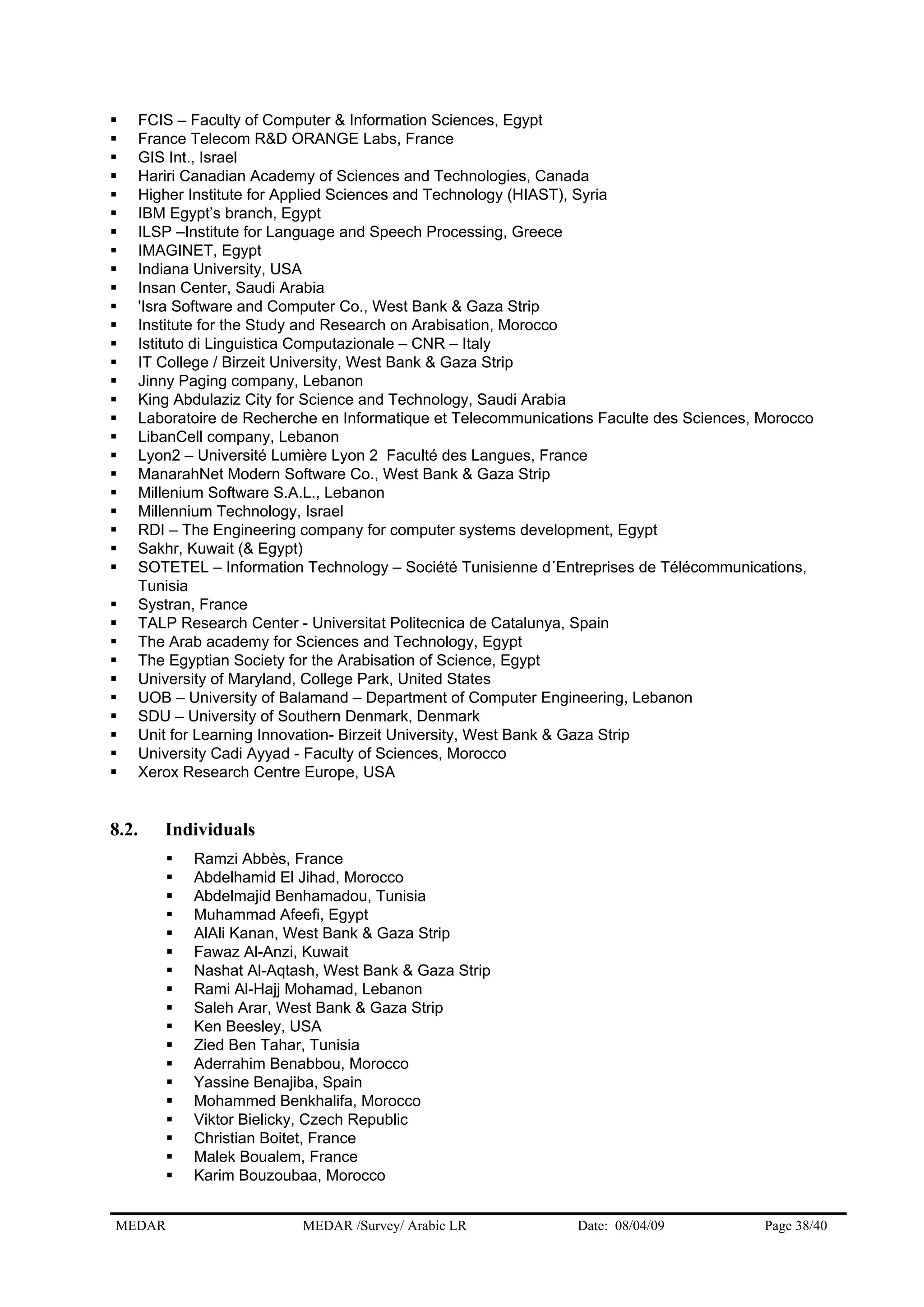 FCIS – Faculty of Computer & Information Sciences, Egypt
France Telecom R&D ORANGE Labs, France
GIS Int., Israel
Hariri Canadian Academy of Sciences and Technologies, Canada
Higher Institute for Applied Sciences and Technology (HIAST), Syria
IBM Egypt’s branch, Egypt
ILSP –Institute for Language and Speech Processing, Greece
IMAGINET, Egypt
Indiana University, USA
Insan Center, Saudi Arabia
'Isra Software and Computer Co., West Bank & Gaza Strip
Institute for the Study and Research on Arabisation, Morocco
Istituto di Linguistica Computazionale – CNR – Italy
IT College / Birzeit University, West Bank & Gaza Strip
Jinny Paging company, Lebanon
King Abdulaziz City for Science and Technology, Saudi Arabia
Laboratoire de Recherche en Informatique et Telecommunications Faculte des Sciences, Morocco
LibanCell company, Lebanon
Lyon2 – Université Lumière Lyon 2 Faculté des Langues, France
ManarahNet Modern Software Co., West Bank & Gaza Strip
Millenium Software S.A.L., Lebanon
Millennium Technology, Israel
RDI – The Engineering company for computer systems development, Egypt
Sakhr, Kuwait (& Egypt)
SOTETEL – Information Technology – Société Tunisienne d´Entreprises de Télécommunications,
Tunisia
Systran, France
TALP Research Center - Universitat Politecnica de Catalunya, Spain
The Arab academy for Sciences and Technology, Egypt
The Egyptian Society for the Arabisation of Science, Egypt
University of Maryland, College Park, United States
UOB – University of Balamand – Department of Computer Engineering, Lebanon
SDU – University of Southern Denmark, Denmark
Unit for Learning Innovation- Birzeit University, West Bank & Gaza Strip
University Cadi Ayyad - Faculty of Sciences, Morocco
Xerox Research Centre Europe, USA
8.2. Individuals
Ramzi Abbès, France
Abdelhamid El Jihad, Morocco
Abdelmajid Benhamadou, Tunisia
Muhammad Afeefi, Egypt
AlAli Kanan, West Bank & Gaza Strip
Fawaz Al-Anzi, Kuwait
Nashat Al-Aqtash, West Bank & Gaza Strip
Rami Al-Hajj Mohamad, Lebanon
Saleh Arar, West Bank & Gaza Strip
Ken Beesley, USA
Zied Ben Tahar, Tunisia
Aderrahim Benabbou, Morocco
Yassine Benajiba, Spain
Mohammed Benkhalifa, Morocco
Viktor Bielicky, Czech Republic
Christian Boitet, France
Malek Boualem, France
Karim Bouzoubaa, Morocco
MEDAR MEDAR /Survey/ Arabic LR Date: 08/04/09 Page 38/40
 