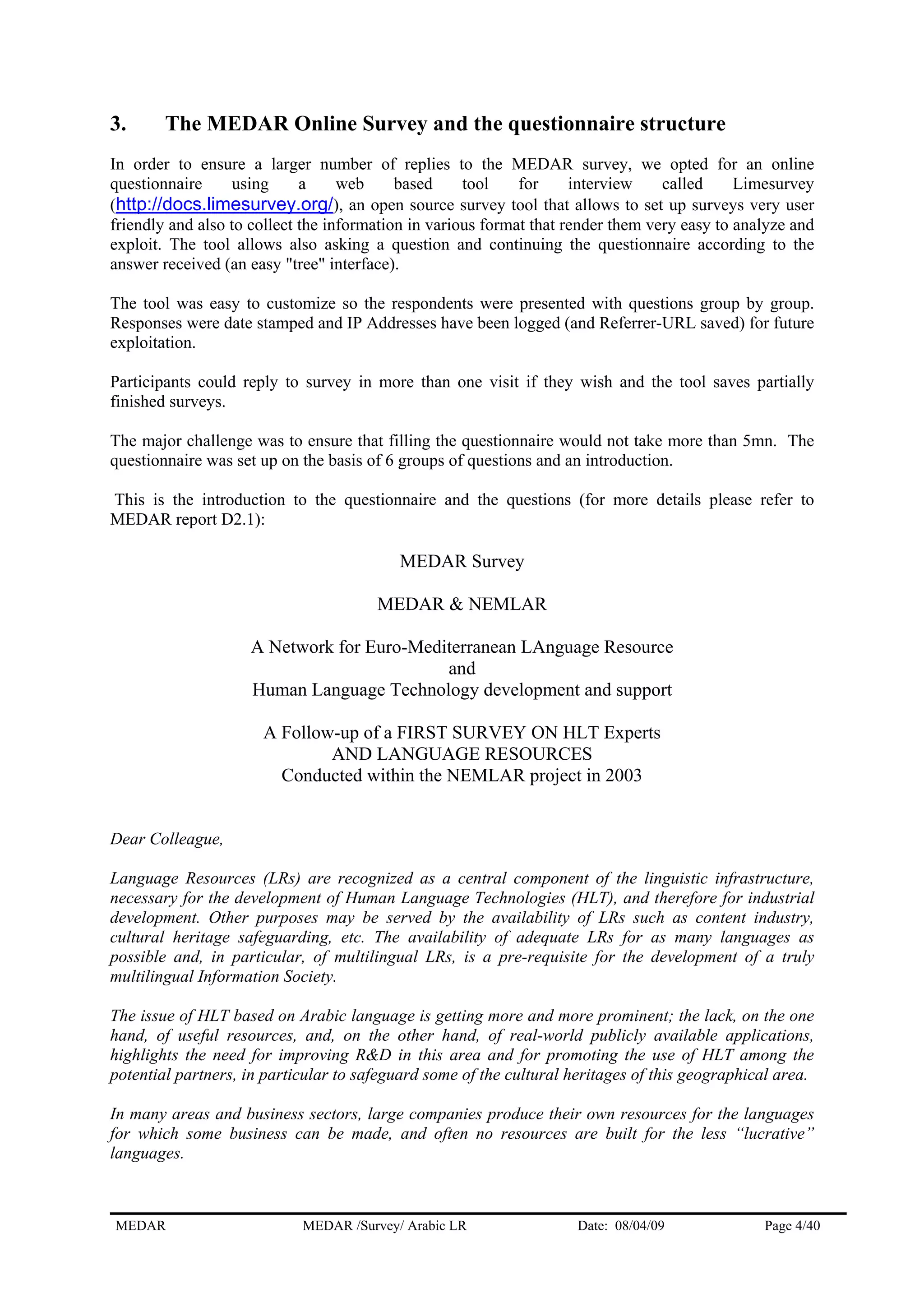 3. The MEDAR Online Survey and the questionnaire structure
In order to ensure a larger number of replies to the MEDAR survey, we opted for an online
questionnaire using a web based tool for interview called Limesurvey
(http://docs.limesurvey.org/), an open source survey tool that allows to set up surveys very user
friendly and also to collect the information in various format that render them very easy to analyze and
exploit. The tool allows also asking a question and continuing the questionnaire according to the
answer received (an easy "tree" interface).
The tool was easy to customize so the respondents were presented with questions group by group.
Responses were date stamped and IP Addresses have been logged (and Referrer-URL saved) for future
exploitation.
Participants could reply to survey in more than one visit if they wish and the tool saves partially
finished surveys.
The major challenge was to ensure that filling the questionnaire would not take more than 5mn. The
questionnaire was set up on the basis of 6 groups of questions and an introduction.
This is the introduction to the questionnaire and the questions (for more details please refer to
MEDAR report D2.1):
MEDAR Survey
MEDAR & NEMLAR
A Network for Euro-Mediterranean LAnguage Resource
and
Human Language Technology development and support
A Follow-up of a FIRST SURVEY ON HLT Experts
AND LANGUAGE RESOURCES
Conducted within the NEMLAR project in 2003
Dear Colleague,
Language Resources (LRs) are recognized as a central component of the linguistic infrastructure,
necessary for the development of Human Language Technologies (HLT), and therefore for industrial
development. Other purposes may be served by the availability of LRs such as content industry,
cultural heritage safeguarding, etc. The availability of adequate LRs for as many languages as
possible and, in particular, of multilingual LRs, is a pre-requisite for the development of a truly
multilingual Information Society.
The issue of HLT based on Arabic language is getting more and more prominent; the lack, on the one
hand, of useful resources, and, on the other hand, of real-world publicly available applications,
highlights the need for improving R&D in this area and for promoting the use of HLT among the
potential partners, in particular to safeguard some of the cultural heritages of this geographical area.
In many areas and business sectors, large companies produce their own resources for the languages
for which some business can be made, and often no resources are built for the less “lucrative”
languages.
MEDAR MEDAR /Survey/ Arabic LR Date: 08/04/09 Page 4/40
 