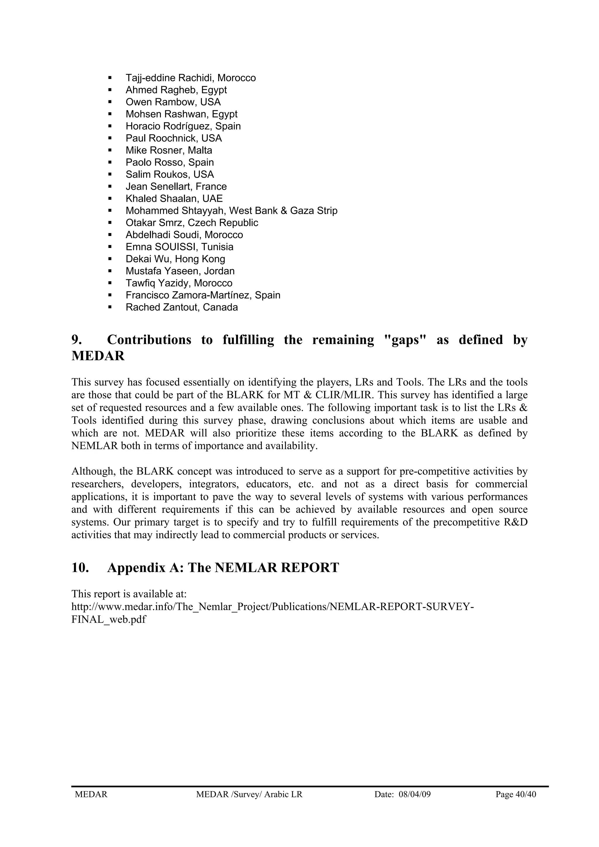 Tajj-eddine Rachidi, Morocco
Ahmed Ragheb, Egypt
Owen Rambow, USA
Mohsen Rashwan, Egypt
Horacio Rodríguez, Spain
Paul Roochnick, USA
Mike Rosner, Malta
Paolo Rosso, Spain
Salim Roukos, USA
Jean Senellart, France
Khaled Shaalan, UAE
Mohammed Shtayyah, West Bank & Gaza Strip
Otakar Smrz, Czech Republic
Abdelhadi Soudi, Morocco
Emna SOUISSI, Tunisia
Dekai Wu, Hong Kong
Mustafa Yaseen, Jordan
Tawfiq Yazidy, Morocco
Francisco Zamora-Martínez, Spain
Rached Zantout, Canada
9. Contributions to fulfilling the remaining "gaps" as defined by
MEDAR
This survey has focused essentially on identifying the players, LRs and Tools. The LRs and the tools
are those that could be part of the BLARK for MT & CLIR/MLIR. This survey has identified a large
set of requested resources and a few available ones. The following important task is to list the LRs &
Tools identified during this survey phase, drawing conclusions about which items are usable and
which are not. MEDAR will also prioritize these items according to the BLARK as defined by
NEMLAR both in terms of importance and availability.
Although, the BLARK concept was introduced to serve as a support for pre-competitive activities by
researchers, developers, integrators, educators, etc. and not as a direct basis for commercial
applications, it is important to pave the way to several levels of systems with various performances
and with different requirements if this can be achieved by available resources and open source
systems. Our primary target is to specify and try to fulfill requirements of the precompetitive R&D
activities that may indirectly lead to commercial products or services.
10. Appendix A: The NEMLAR REPORT
This report is available at:
http://www.medar.info/The_Nemlar_Project/Publications/NEMLAR-REPORT-SURVEY-
FINAL_web.pdf
MEDAR MEDAR /Survey/ Arabic LR Date: 08/04/09 Page 40/40
 
