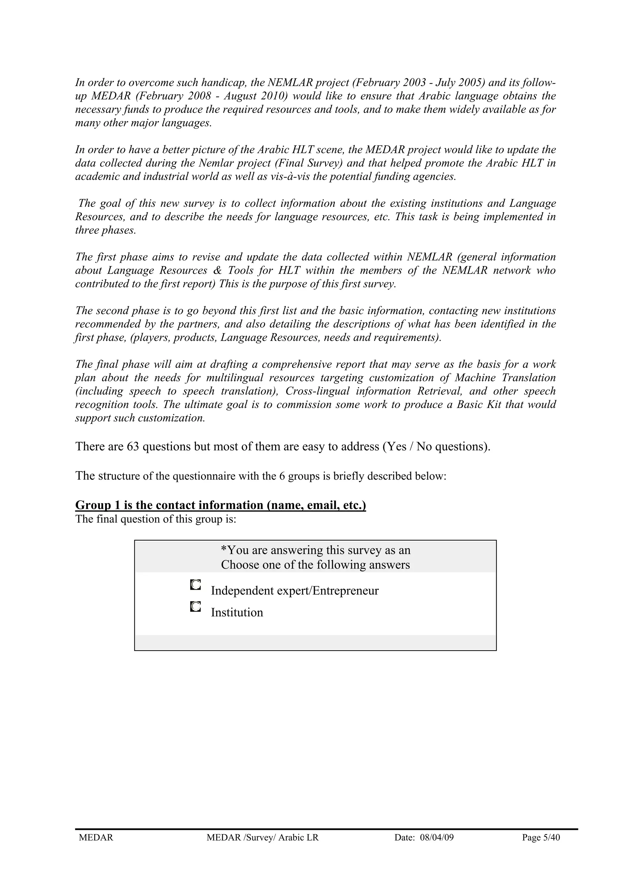 In order to overcome such handicap, the NEMLAR project (February 2003 - July 2005) and its follow-
up MEDAR (February 2008 - August 2010) would like to ensure that Arabic language obtains the
necessary funds to produce the required resources and tools, and to make them widely available as for
many other major languages.
In order to have a better picture of the Arabic HLT scene, the MEDAR project would like to update the
data collected during the Nemlar project (Final Survey) and that helped promote the Arabic HLT in
academic and industrial world as well as vis-à-vis the potential funding agencies.
The goal of this new survey is to collect information about the existing institutions and Language
Resources, and to describe the needs for language resources, etc. This task is being implemented in
three phases.
The first phase aims to revise and update the data collected within NEMLAR (general information
about Language Resources & Tools for HLT within the members of the NEMLAR network who
contributed to the first report) This is the purpose of this first survey.
The second phase is to go beyond this first list and the basic information, contacting new institutions
recommended by the partners, and also detailing the descriptions of what has been identified in the
first phase, (players, products, Language Resources, needs and requirements).
The final phase will aim at drafting a comprehensive report that may serve as the basis for a work
plan about the needs for multilingual resources targeting customization of Machine Translation
(including speech to speech translation), Cross-lingual information Retrieval, and other speech
recognition tools. The ultimate goal is to commission some work to produce a Basic Kit that would
support such customization.
There are 63 questions but most of them are easy to address (Yes / No questions).
The structure of the questionnaire with the 6 groups is briefly described below:
Group 1 is the contact information (name, email, etc.)
The final question of this group is:
*You are answering this survey as an
Choose one of the following answers
Independent expert/Entrepreneur
Institution
MEDAR MEDAR /Survey/ Arabic LR Date: 08/04/09 Page 5/40
 