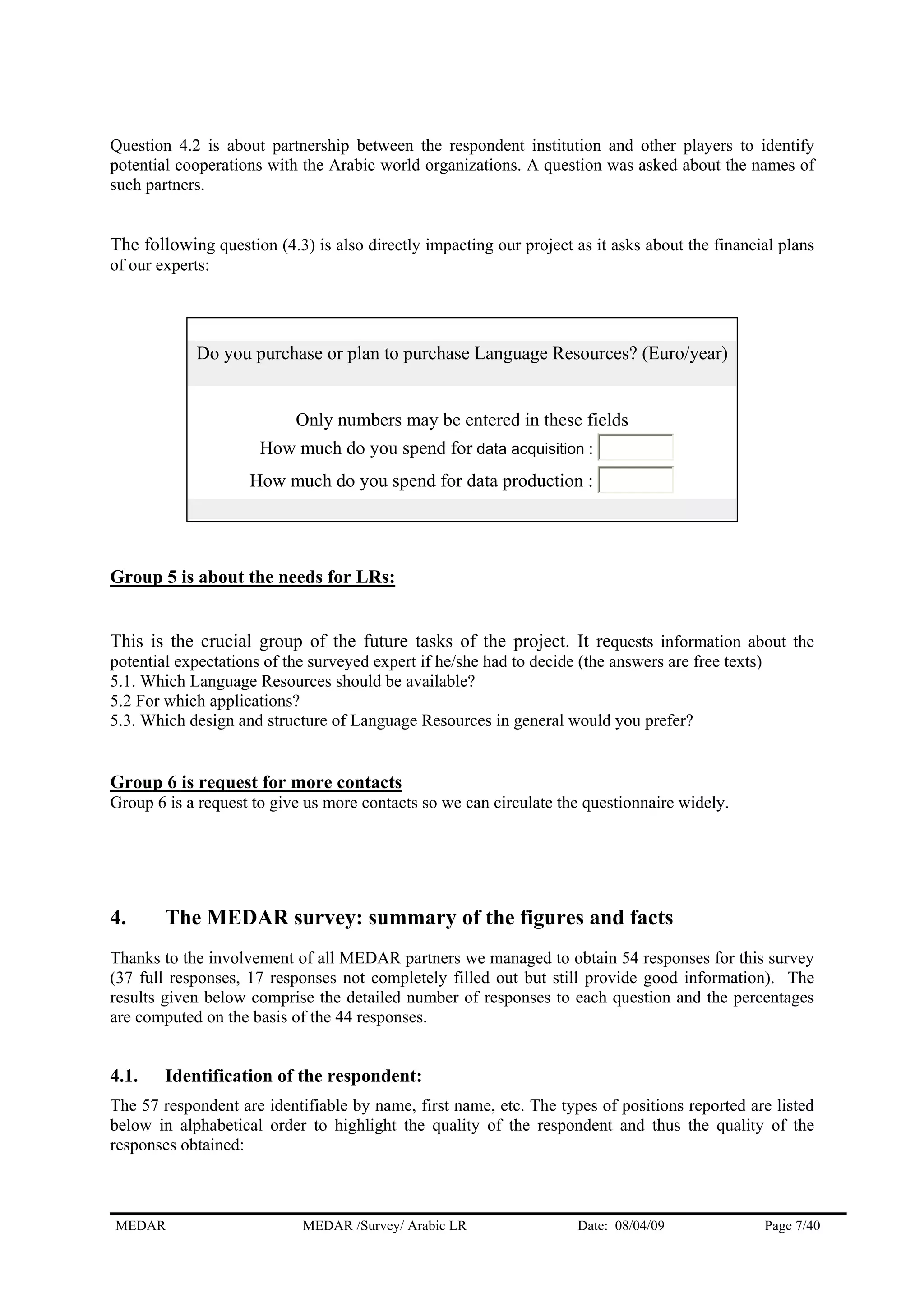 Question 4.2 is about partnership between the respondent institution and other players to identify
potential cooperations with the Arabic world organizations. A question was asked about the names of
such partners.
The following question (4.3) is also directly impacting our project as it asks about the financial plans
of our experts:
Do you purchase or plan to purchase Language Resources? (Euro/year)
Only numbers may be entered in these fields
How much do you spend for data acquisition :
How much do you spend for data production :
Group 5 is about the needs for LRs:
This is the crucial group of the future tasks of the project. It requests information about the
potential expectations of the surveyed expert if he/she had to decide (the answers are free texts)
5.1. Which Language Resources should be available?
5.2 For which applications?
5.3. Which design and structure of Language Resources in general would you prefer?
Group 6 is request for more contacts
Group 6 is a request to give us more contacts so we can circulate the questionnaire widely.
4. The MEDAR survey: summary of the figures and facts
Thanks to the involvement of all MEDAR partners we managed to obtain 54 responses for this survey
(37 full responses, 17 responses not completely filled out but still provide good information). The
results given below comprise the detailed number of responses to each question and the percentages
are computed on the basis of the 44 responses.
4.1. Identification of the respondent:
The 57 respondent are identifiable by name, first name, etc. The types of positions reported are listed
below in alphabetical order to highlight the quality of the respondent and thus the quality of the
responses obtained:
MEDAR MEDAR /Survey/ Arabic LR Date: 08/04/09 Page 7/40
 