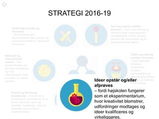 STRATEGI 2016-19
Teori og praksis smelter
sammen – fordi undervisning og
udvikling tager udgangspunkt i
virkelighedens verden og sker
gennem tæt samarbejde og en
praksisorienteret tilgang.
Talent og erfaring
udvikler hinanden
– fordi højskolen
tiltrækker
studerende,
kursister,
medarbejdere og
samarbejdspartnere,
der kan og brænder
for at bidrage.
Ideer opstår og/eller
afprøves
– fordi højskolen fungerer
som et eksperimentarium,
hvor kreativitet blomstrer,
udfordringer modtages og
ideer kvalificeres og
virkeliggøres.
Formål og forretning
kombineres – fordi en sund
forrretning er grundlag for at nå
andre mål samt vækst og
stabilitet i samfundet, både for
højskolen og som aktør i
medieverdenen.
Nationalt og
internationalt
mødes – fordi
kommunikation går
på tværs af grænser,
og fordi
værdiskabelse ikke
kun sker i en dansk
kontekst.
Holdninger brydes og
forsvares
– fordi hverken god
kommunikation eller ytrings- og
informationsfrihed er naturgivne
konstanter.
 