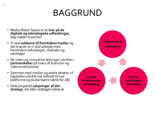 BAGGRUND
• Media Maker Space er et svar på de
digitale og teknologiske udfordringer,
dag møder branchen
• Vi skal uddanne til fremtidens medier og
det kræver at vi skal arbejde med
fremtidens teknologier, metoder og
værktøjer
• Ny viden og innovative løsninger udvikles i
partnerskaber på tværs af brancher og
vidensinstitutioner
• Sammen med medier og andre aktører vil
højskolen udvikle nyt indhold til nye
platforme og skabe større værdi for alle
• Hele projektet udspringer af den
strategi, der blev vedtaget sidste år
Studerende &
undervisere
Videns-
institutioner
og forskere
Medier,
virksomheder
og teknologi
 