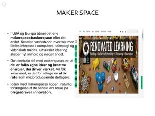 MAKER SPACE
• I USA og Europa åbner det ene
makerspace/hackerspace efter det
andet. Kreative værksteder, hvor folk med
fælles interesse i computere, teknologi og
videnskab mødes, udveksler idéer og
skaber nyt indhold og meget andet.
• Den centrale idé med makerspaces er, at
det er folks egne idéer og kreative
energier, der driver værket. Vil folk
være med, er det for at tage en aktiv
rolle som medproducerende deltagere.
• Idéen med makerspaces ligger i naturlig
forlængelse af de senere års fokus på
brugerdreven innovation.
 