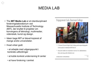 MEDIA LAB
• The MIT Media Lab er et interdisciplinært
forskningslaboratorium ved
Massachusetts Institute of Technology
(MIT), der knyttet til projekter om
konvergens af teknologi, multimedier,
videnskab, kunst og design.
• Ideen bage MIT er blevet kopieret af
mange andre universiteter.
• Hvad virker godt:
• at arbejde med udgangspunkt i
konkrete udfordringer
• at koble konkret undervisning til center
• at have forskning i centret
 