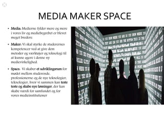 MEDIA MAKER SPACE
• Media: Medierne fylder mere og mere
i vores liv og mediebegrebet er blevet
meget bredere.
• Maker: Vi skal styrke de studerernes
kompetencer ved at give dem
metoder og værktøjer og teknologi til
at kunne agere i denne ny
medievirkelighed.
• Space: Vi skaber et udviklingsrum for
mødet mellem studerende,
professionerne og de nye teknologier,
teknologier, hvor vi sammen kan teste
teste og skabe nye løsninger, der kan
skabe værdi for samfundet og for
vores medieinstitutioner
 