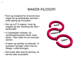MAKER-FILOSOFI
• Rum og mulighed for at kunne lave
noget nyt og anderledes sammen -
proto-typing og innovation
• Her og nu!!! Vi agerer i nuet og
reagere på den udvikling der sker i
samfundet!
• Vi indarbejder metoder, så
udviklingsprocessen bliver mere
styret – men inden for en innovativ
ramme
• Vi lærer og udvikler os løbende. Vi
evaluerer og tager viden med os
tilbage i undervisningen
• Det ender altid med en løsning, en
service eller et produkt!
 