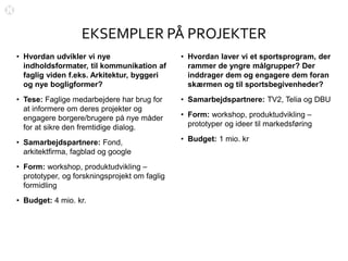 EKSEMPLER PÅ PROJEKTER
• Hvordan udvikler vi nye
indholdsformater, til kommunikation af
faglig viden f.eks. Arkitektur, byggeri
og nye bogligformer?
• Tese: Faglige medarbejdere har brug for
at informere om deres projekter og
engagere borgere/brugere på nye måder
for at sikre den fremtidige dialog.
• Samarbejdspartnere: Fond,
arkitektfirma, fagblad og google
• Form: workshop, produktudvikling –
prototyper, og forskningsprojekt om faglig
formidling
• Budget: 4 mio. kr.
• Hvordan laver vi et sportsprogram, der
rammer de yngre målgrupper? Der
inddrager dem og engagere dem foran
skærmen og til sportsbegivenheder?
• Samarbejdspartnere: TV2, Telia og DBU
• Form: workshop, produktudvikling –
prototyper og ideer til markedsføring
• Budget: 1 mio. kr
 
