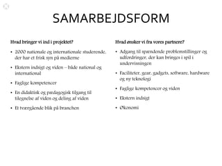 SAMARBEJDSFORM
Hvad bringer vi ind i projektet?
• 2000 nationale og internationale studerende,
der har et frisk syn på medierne
• Ekstern indsigt og viden – både national og
international
• Faglige kompetencer
• En didaktisk og pædagogisk tilgang til
tilegnelse af viden og deling af viden
• Et tværgående blik på branchen
Hvad ønsker vi fra vores partnere?
• Adgang til spændende problemstillinger og
udfordringer, der kan bringes i spil i
undervisningen
• Faciliteter, gear, gadgets, software, hardware
og ny teknologi
• Faglige kompetencer og viden
• Ekstern indsigt
• Økonomi
 