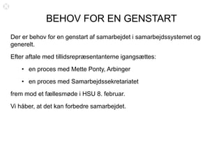 BEHOV FOR EN GENSTART
Der er behov for en genstart af samarbejdet i samarbejdssystemet og
generelt.
Efter aftale med tillidsrepræsentanterne igangsættes:
• en proces med Mette Ponty, Arbinger
• en proces med Samarbejdssekretariatet
frem mod et fællesmøde i HSU 8. februar.
Vi håber, at det kan forbedre samarbejdet.
 