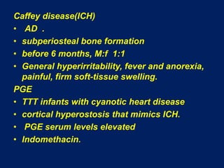 Caffey disease(ICH)AD  .subperiosteal bone formationbefore 6 months, M:f  1:1General hyperirritability, fever and anorexia, painful, firm soft-tissue swelling.PGETTT infants with cyanotic heart disease cortical hyperostosis that mimics ICH. PGE serum levels elevated Indomethacin.