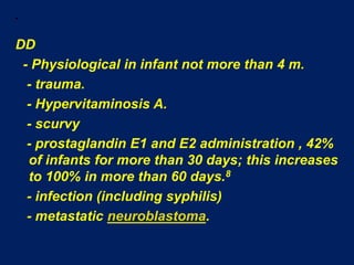  DD  - Physiological in infant not more than 4 m.   - trauma.   - Hypervitaminosis A.   - scurvy   - prostaglandin E1 and E2 administration , 42% of infants for more than 30 days; this increases to 100% in more than 60 days.8   - infection (including syphilis)   - metastatic neuroblastoma.