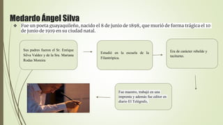 Medardo Ángel Silva
❖ Fue un poeta guayaquileño, nacido el 8 de junio de 1898, que murió de forma trágica el 10
de junio de 1919 en su ciudad natal.
Sus padres fueron el Sr. Enrique
Silva Valdez y de la Sra. Mariana
Rodas Moreira
Estudió en la escuela de la
Filantrópica.
Era de carácter rebelde y
taciturno.
Fue maestro, trabajó en una
imprenta y además fue editor en
diario El Telégrafo,
 
