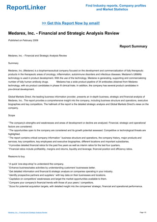 Find Industry reports, Company profiles
ReportLinker                                                                               and Market Statistics



                                               >> Get this Report Now by email!

Medarex, Inc. - Financial and Strategic Analysis Review
Published on February 2009

                                                                                                                    Report Summary

Medarex, Inc. - Financial and Strategic Analysis Review


Summary


Medarex, Inc. (Medarex) is a biopharmaceutical company focused on the development and commercialization of fully therapeutic
products in the therapeutic areas of oncology, inflammation, autoimmune disorders and infectious diseases. Medarex's UltiMAb
technology is used in product development. With the use of the technology, Medarex is generating, supporting and commercializing
number of fully human antibody drugs.                     Medarex has a wide product pipeline of 34 antibodies obtained from Medarex
technology, with six product candidates in phase III clinical trials. In addition, the company has several product candidates in
pre-clinical development.


Global Markets Direct, the leading business information provider, presents an in-depth business, strategic and financial analysis of
Medarex, Inc.. The report provides a comprehensive insight into the company, including business structure and operations, executive
biographies and key competitors. The hallmark of the report is the detailed strategic analysis and Global Markets Direct's views on the
company.


Scope


' The company's strengths and weaknesses and areas of development or decline are analyzed. Financial, strategic and operational
factors are considered.
' The opportunities open to the company are considered and its growth potential assessed. Competitive or technological threats are
highlighted.
' The report contains critical company information ' business structure and operations, the company history, major products and
services, key competitors, key employees and executive biographies, different locations and important subsidiaries.
' It provides detailed financial ratios for the past five years as well as interim ratios for the last four quarters.
' Financial ratios include profitability, margins and returns, liquidity and leverage, financial position and efficiency ratios.


Reasons to buy


' A quick 'one-stop-shop' to understand the company.
' Enhance business/sales activities by understanding customers' businesses better.
' Get detailed information and financial & strategic analysis on companies operating in your industry.
' Identify prospective partners and suppliers ' with key data on their businesses and locations.
' Capitalize on competitors' weaknesses and target the market opportunities available to them.
' Compare your company's financial trends with those of your peers / competitors.
' Scout for potential acquisition targets, with detailed insight into the companies' strategic, financial and operational performance.




Medarex, Inc. - Financial and Strategic Analysis Review                                                                                Page 1/5
 