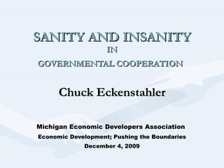 SANITY AND INSANITY IN GOVERNMENTAL COOPERATION   Chuck Eckenstahler Michigan Economic Developers Association   Economic Development; Pushing the Boundaries December 4, 2009 