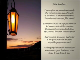 Mãe das dores

 Como explicar um amor tão extremado
  Que enfrenta o mais rude sofrimento
 E não desiste de amar um só momento
 Tratando o enfermo como filho amado?

Como entender que um anjo que enternece
  Até mesmo o mais vil dos assassinos
  Desça aos infernos pelos clandestinos
 Que jamais o honraram com uma prece?

 Qual o mistério desse anjo. Qual seria?
   E por que o chamaram de Maria
     Cujo filho pregaram na cruz?

 Talvez porque dos amores o mais vasto
  O mais suave, puro, luminoso e casto
      Seja o de mãe, berço de luz.
 