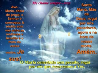 Me chame sempre - reze
    Ave-
                                           Santa
Maria, cheia                             Maria, Mãe
 de graça, o                                 de
  Senhor é                               Deus, rogai
convosco, b                               por nós
 endita sois                             pecadores,
vós entre as
 mulheres e
                                         agora e na
bendito é o                               hora de
  fruto do                                 nossa
   vosso                                   morte.
    Je
ventre,                          Amém.
  sus!Ò Maria concebida sem pecado, rogai
               por nós que recorremos a Vos.
 