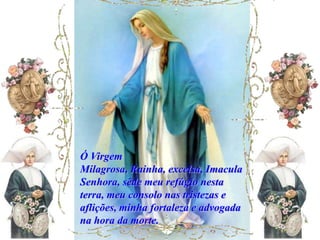 Ó Virgem
Milagrosa, Rainha, excelsa, Imacula
Senhora, sêde meu refúgio nesta
terra, meu consolo nas tristezas e
aflições, minha fortaleza e advogada
na hora da morte.
 