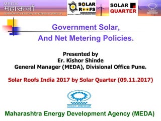 Government Solar,
And Net Metering Policies.
Presented by
Er. Kishor Shinde
General Manager (MEDA), Divisional Office Pune.
Solar Roofs India 2017 by Solar Quarter (09.11.2017)
Maharashtra Energy Development Agency (MEDA)
 