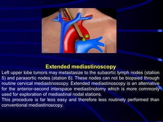 Extended mediastinoscopy
Left upper lobe tumors may metastasize to the subaortic lymph nodes (station
5) and paraaortic nodes (station 6). These nodes can not be biopsied through
routine cervical mediastinoscopy. Extended mediastinoscopy is an alternative
for the anterior-second interspace mediastinotomy which is more commonly
used for exploration of mediastinal nodal stations.
This procedure is far less easy and therefore less routinely performed than
conventional mediastinoscopy.

 
