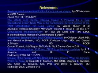 References
Regional lymph node classification for lung cancer staging by CF Mountain
and CM Dresler
Chest, Vol 111, 1718-1723
The IASLC Lung Cancer Staging Project: A Proposal for a New
International Lymph Node Map in the Forthcoming Seventh Edition of the
TNM Classification for Lung Cancer by Valerie Rusch et al
Journal of Thoracic Oncology: May 2009 - Volume 4 - Issue 5 - pp 568-577
Conventional mediastinoscopy by Paul De Leyn and Toni Lerut.
in the Multimedia Manual of Cardiothoracic Surgery
Mediastinal Staging of Non Small-Cell Lung Cancer by Christian Lloyd, MD,
and Gerard A.Silvestri, MD, FCCP Christian Lloyd, MD, and Gerard
A.Silvestri,
MD,
FCCP
Cancer Control, July/August 2001,Vol.8, No.4 Cancer Control 311
State of the art lecture: EUS and EBUS in pulmonary medicine by J. T.
Annema,
and
K.
F.
Rabe
Endoscopy 2006; 38: 118-122
Imaging of the Patient with Non Small Cell Lung Cancer, What the Clinician
Wants to Know by Reginald F. Munden, MD, DMD, Stephen S. Swisher,
MD, Craig W. Stevens, MD, PhD and David J. Stewart, MD
Radiology 2005; 237:803-818

 