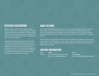 Research Background                                                            ABout Beyond
                                                                                   Creative  digital  agency  Beyond  is  part  of  the  Next  15  group  of  companies.  Since  its  formation  in  August  2010,  
    research  in  four  phases.  First,  it  conducted  exploratory  research      Beyond  has  grown  rapidly  off  the  back  of  its  deep  social  data  analytics  and  digital  creative  capabilities  to  
    to  identify  what  kinds  of  Personal  Tracker    conversations  existed  
    online.  The  six  Personal  Tracker  apps  in  the  marketplace  that  
    were  most  frequently  mentioned  were  Nike+,  MyFitnessPal,  Mint.
    com,  Fitbit,  Cozi  and  Evernote.  
                                                                                   Beyond’s  Insight  and  Analytics  team  are  experts  at  mining  social  data  using  a  combination  of  technology  and  
    Second,  Beyond  developed  comprehensive  semantic  strings                   human  analysts  to  work  with  brands  such  as  Visa,  Virgin,  3,  Sprint,  Cisco  to  develop  both  product  and  customer  
    that  targeted  the  kinds  of  highly-­relevant  content  uncovered           insights,  content  and  digital  strategies,  as  well  as  measure  the  impact  of  campaigns  online.  More  about  our  
    in  exploratory  research,  and  ran  them  against  its  social  media        approach  can  be  found  here.
    databases.  Third,  Beyond  took  the  content  uncovered  by  its  
    searches  and  executed  an  in-­depth  analysis  and  categorization  
    of  it  using  human  analysts.  Lastly,  Beyond  used  the  resulting  
                                                                                   Further Information
                                                                                   Visit:             Contact                                                    Follow
    insights  into  usage  of  Personal  Tracker  products.
                                                                                   bynd.com           For  further  information  about  this  release,           Twitter:  @beyond
                                                                                                      please  contact:  marketing@bynd.com                       Facebook:  facebook.com/beyondconsultancy




5                                                                                                                                                           ©  Copyright  2013  Beyond.  All  rights  reserved.  Private  and  Confdential
 