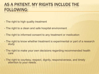 As a patient, my rights include the following: - The right to high quality treatment   - The right to a clean and safe hospital environment - The right to informed consent to any treatment or medication   - The right to know whether treatment is experimental or part of a research study - The right to make your own decisions regarding recommended health care - The right to courtesy, respect, dignity, responsiveness, and timely attention to your needs. 