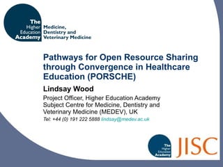 Pathways for Open Resource Sharing through Convergence in Healthcare Education (PORSCHE) Lindsay Wood Project Officer, Higher Education Academy Subject Centre for Medicine, Dentistry and Veterinary Medicine (MEDEV) , UK Tel: +44 ( 0) 191 222 5888  [email_address]   
