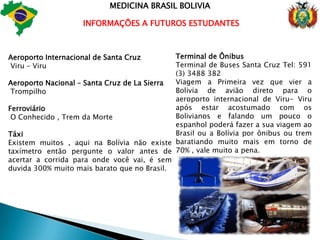  SEM BUROCRACIA MEDICINA BRASIL BOLIVIANós do grupo Medicina Brasil Bolívia, temos o prazer de assessorar a você que conclui o ensino médio no Brasil,você de nível técnico ou superior que deseja ingressar na tão sonhada carreira de medicina,que pode ser feita aqui na Bolívia, sem vestibular,com baixíssimo custo,sem burocracia e com respaldo do MEC Brasileiro para você Revalidar seu diploma no Brasil, obter seu CRM e trabalhar tranquilo.Hoje sabemos que no Brasil por questão dos vestibulares e quantidade de candidatos está cada vez mais difícil ingressar em uma Universidade Federal e nas privadas o altíssimo custo dificulta ainda mais a realização do seu sonho. 