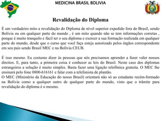 MEDICINA BRASIL BOLIVIADinheiro – CâmbioVocê não sentirá dificuldade para trocar seu dinheiro, porém tome muito cuidado para não ser enganado em trocos ou em valores , aqui na zona central de Santa Cruz a maioria dos câmbios estão localizados na praça 24 de Setembro a maior da cidade, temos mais de 50 casas de Câmbio para você trocar seu dinheiro,variando muito os preços do pagamento então não tenha preguiça passe em todas e veja aonde se paga melhor o seu real ou dólar na troca para boliviano.Nas ruas centenas de cambistas trocam também, as vezes eles pagam melhor que as casas de câmbio , mais é muito importante ficar atento nas trocas e trocar pouco dinheiro sempre.Cartõs de Créditos internacionais não terão nenhuma dificuldade em tirar seu dinheiro aqui na Bolívia agora gastar fica mais difícil aqui ninguém sabe o que é  crediário , cartão em vezes também não.Importantíssimo , abra a sua conta no Banco do Brasil , solicite seu cartão internacional , conta corrente ou poupança, assim poderá receber tranquilamente seu dinheiro do Brasil.Valor Cambio Hoje na Bolívia1 (Hum) Dólar vale 7 Bolivianos 1 (Hum) Real vale 3,80 Bolivianos