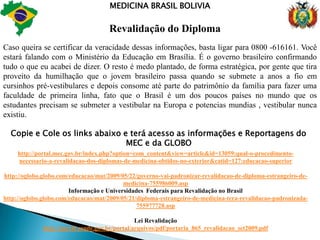MEDICINA BRASIL BOLIVIARevalidação do DiplomaÉ um verdadeiro mito a revalidação do Diploma de nível superior expedido fora do Brasil, sendo Bolívia ou em qualquer parte do mundo , é um mito quando não se tem informações corretas , porque é muito tranquilo e fácil ter o seu diploma e exercer a sua formação realizada em qualquer parte do mundo, desde que o curso que você faça esteja autorizado pelos órgãos correspondente em seu pais sendo Brasil MEC e na Bolívia CEUB.É isso mesmo. Eu costumo dizer às pessoas que nós precisamos aprender a fazer valer nossos direitos. E, para tanto, a primeira coisa é conhecer as leis do Brasil. Neste caso dos diplomas estrangeiros a solução é muito simples. Basta fazer uma ligação telefônica gratuita. O MEC lhe ensinará pelo fone 0800-616161 e falar com a telefonista de plantão.O MEC (Ministério da Educação do nosso Brasil) orientará não só ao estudante recém-formado na Bolívia como a qualquer outro de qualquer parte do mundo, visto que o trâmite para revalidação do diploma é o mesmo.