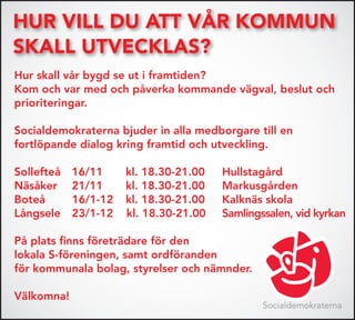 Hur vill du att vår kommun
skall utvecklas?
Hur skall vår bygd se ut i framtiden?
Kom och var med och påverka kommande vägval, beslut och
prioriteringar.

Socialdemokraterna bjuder in alla medborgare till en
fortlöpande dialog kring framtid och utveckling.

Sollefteå   16/11     kl. 18.30-21.00   Hullstagård
Näsåker     21/11     kl. 18.30-21.00   Markusgården
Boteå       16/1-12   kl. 18.30-21.00   Kalknäs skola
Långsele    23/1-12   kl. 18.30-21.00   Samlingssalen, vid kyrkan

På plats finns företrädare för den
lokala S-föreningen, samt ordföranden
för kommunala bolag, styrelser och nämnder.

Välkomna!
                                                Socialdemokraterna
 