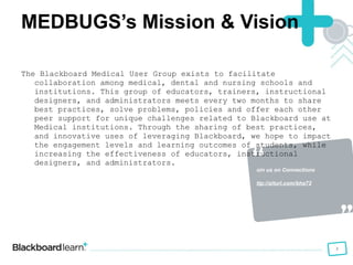Join us on Connections  http://alturl.com/bha72 MEDBUGS’s Mission & Vision The Blackboard Medical User Group exists to facilitate collaboration among medical, dental and nursing schools and institutions. This group of educators, trainers, instructional designers, and administrators meets every two months to share best practices, solve problems, policies and offer each other peer support for unique challenges related to Blackboard use at Medical institutions. Through the sharing of best practices, and innovative uses of leveraging Blackboard, we hope to impact the engagement levels and learning outcomes of students, while increasing the effectiveness of educators, instructional designers, and administrators. 
