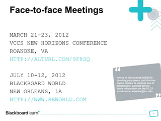Join us in discussing MEDBUG, meeting your peers, and discuss topics related to medical use of  Blackboard. Contact Bill for more information on the VCCS conference, wharlow@tcc.edu Face-to-face Meetings MARCH 21-23, 2012 VCCS NEW HORIZONS CONFERENCE ROANOKE, VA HTTP://ALTURL.COM/9F8SQ JULY 10-12, 2012 BLACKBOARD WORLD NEW ORLEANS, LA HTTP://WWW.BBWORLD.COM   