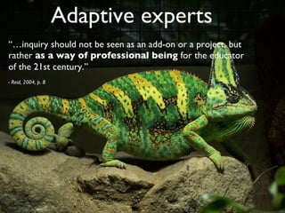 Adaptive experts	

“…inquiry should not be seen as an add-on or a project, but
rather as a way of professional being for the educator
of the 21st century.” 	

- Reid, 2004, p. 8	

 