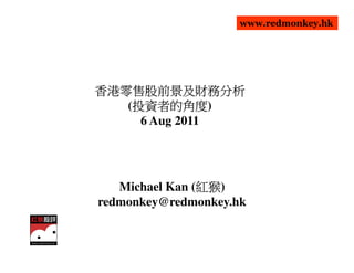 www.redmonkey.hk




香港零售股前景及財務分析
香港零售股前景及財務分析
    投資者的角度)
    投資者的角度
   (投資者的角度
     6 Aug 2011




                紅猴)
                紅猴
   Michael Kan (紅猴
redmonkey@redmonkey.hk
 