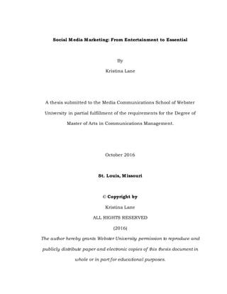 Social Media Marketing: From Entertainment to Essential
By
Kristina Lane
A thesis submitted to the Media Communications School of Webster
University in partial fulfillment of the requirements for the Degree of
Master of Arts in Communications Management.
October 2016
St. Louis, Missouri
© Copyright by
Kristina Lane
ALL RIGHTS RESERVED
(2016)
The author hereby grants Webster University permission to reproduce and
publicly distribute paper and electronic copies of this thesis document in
whole or in part for educational purposes.
 