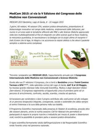 MedCam 2015: al via la V Edizione del Congresso delle
Medicine non Convenzionali
MEDCAM 2015 Bardolino, Lago di Garda, 8 - 10 maggio 2015
3 giorni, 60 relatori, 40 sessioni CFA, sessioni pratico-dimostrative, presentazione di
biotecnologie innovative nel campo della medicina, endorsement delle Istituzioni, per
riunire in un’unica sede le tematiche afferenti alle MNC e alle Scienze Olistiche approcciate
nella loro multidisciplinarietà al fine di integrarle con altre scienze quali la fisica moderna,
la meccanica quantistica, le neuroscienze e la biologia con lo scopo ultimo di riscoprire il
trait d’union che le lega, le integra e ne accomuna la visione olistica e che eleva il paziente
semplice a sistema-uomo complesso.
“Fervono i preparativi per MEDCAM 2015, l'appuntamento annuale con il Congresso
Internazionale delle Medicine non Convenzionali e Scienze Olistiche.
Giunto alla sua 5° edizione il Congresso, che si terrà a Bardolino presso l’hotel Caesius
Termae e SPA****, nella splendida cornice del Lago di Garda, dall’ 8 al 10 Maggio,
ha riscosso grande interesse nella Comunità Scientifica, Medica e degli Operatori Olistici
(ben-essere). Il Congresso rappresenta un’opportunità unica di prendere parte ad un
percorso di arricchimento, confronto, ascolto, scambio, crescita ed apertura.
Un'occasione per condividere e dare il proprio contributo alla costruzione ed allo sviluppo
di un percorso terapeutico integrato, consapevole, sociale e sostenibile che abbia sempre
al centro l'interesse e la cura della persona nella sua totalità.
Il Programma Scientifico impreziosito dalla presenza di Relatori di eccellenza, prevede oltre
alle sessioni plenarie, anche la nutrita sessione Call for Abstract che permetterà ai
partecipanti di esporre le proprie ricerche e metodiche per mezzo di poster e dissertazioni
orali, nonchè la possibilità di prendere parte a sessioni pratico-dimostrative.
Il rigore scientifico fermamente voluto dall'Organizzazione e dal Responsabile Scientifico
rende l'evento unico nel panorama nazionale.
 