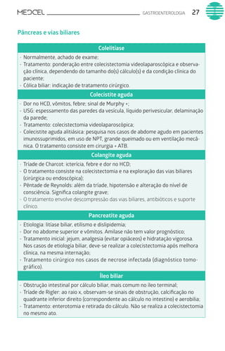 GASTROENTEROLOGIA 27
Pâncreas e vias biliares
Colelitíase
-	Normalmente, achado de exame;
-	Tratamento: ponderação entre colecistectomia videolaparoscópica e observa-
ção clínica, dependendo do tamanho do(s) cálculo(s) e da condição clínica do
paciente;
-	Cólica biliar: indicação de tratamento cirúrgico.
Colecistite aguda
-	Dor no HCD, vômitos, febre; sinal de Murphy +;
-	USG: espessamento das paredes da vesícula, líquido perivesicular, delaminação
da parede;
-	Tratamento: colecistectomia videolaparoscópica;
-	Colecistite aguda alitiásica: pesquisa nos casos de abdome agudo em pacientes
imunossuprimidos, em uso de NPT, grande queimado ou em ventilação mecâ-
nica. O tratamento consiste em cirurgia + ATB.
Colangite aguda
-	Tríade de Charcot: icterícia, febre e dor no HCD;
-	O tratamento consiste na colecistectomia e na exploração das vias biliares
(cirúrgica ou endoscópica);
-	Pêntade de Reynolds: além da tríade, hipotensão e alteração do nível de
consciência. Significa colangite grave;
-	O tratamento envolve descompressão das vias biliares, antibióticos e suporte
clínico.
Pancreatite aguda
-	Etiologia: litíase biliar, etilismo e dislipidemia;
-	Dor no abdome superior e vômitos. Amilase não tem valor prognóstico;
-	Tratamento inicial: jejum, analgesia (evitar opiáceos) e hidratação vigorosa.
Nos casos de etiologia biliar, deve-se realizar a colecistectomia após melhora
clínica, na mesma internação;
-	Tratamento cirúrgico nos casos de necrose infectada (diagnóstico tomo-
gráfico).
Íleo biliar
-	Obstrução intestinal por cálculo biliar, mais comum no íleo terminal;
-	Tríade de Rigler: ao raio x, observam-se sinais de obstrução, calcificação no
quadrante inferior direito (correspondente ao cálculo no intestino) e aerobilia;
-	Tratamento: enterotomia e retirada do cálculo. Não se realiza a colecistectomia
no mesmo ato.
 