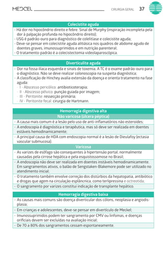 37CIRURGIA GERAL
Colecistite aguda
- Há dor no hipocôndrio direito e febre. Sinal de Murphy (inspiração incompleta pela
dor à palpação profunda no hipocôndrio direito);
- USG é padrão-ouro para diagnóstico de colelitíase e colecistite aguda;
- Deve-se pensar em colecistite aguda alitiásica nos quadros de abdome agudo de
doentes graves, imunossuprimidos e em nutrição parenteral;
- O tratamento-padrão é a colecistectomia videolaparoscópica.
Diverticulite aguda
-	Dor na fossa ilíaca esquerda e sinais de toxemia. A TC é o exame padrão-ouro para
o diagnóstico. Não se deve realizar colonoscopia na suspeita diagnóstica;
-	A classificação de Hinchey avalia extensão da doença e orienta tratamento na fase
aguda:
·	 I - Abscesso pericólico: antibioticoterapia;
·	 II - Abscesso pélvico: punção guiada por imagem;
·	 III - Peritonite: ressecção primária;
·	 IV - Peritonite fecal: cirurgia de Hartmann.
Hemorragia digestiva alta
Não varicosa (úlcera péptica)
-	A causa mais comum é a lesão pelo uso de anti-inflamatórios não esteroides;
-	A endoscopia é diagnóstica e terapêutica, mas só deve ser realizada em doentes
estáveis hemodinamicamente;
-	A principal causa de HDA com endoscopia normal é a lesão de Dieulafoy (ectasia
vascular submucosa).
Varicosa
-	As varizes de esôfago são consequentes à hipertensão portal, normalmente
causadas pela cirrose hepática e pela esquistossomose no Brasil;
-	A endoscopia não deve ser realizada em doentes instáveis hemodinamicamente.
Em sangramentos ativos, o balão de Sengstaken-Blakemore pode ser utilizado no
atendimento inicial;
-	O tratamento também envolve correção dos distúrbios da hepatopatia, antibiótico
e drogas que agem na circulação esplâncnica, como terlipressina e octreotida;
-	O sangramento por varizes constitui indicação de transplante hepático.
Hemorragia digestiva baixa
-	As causas mais comuns são doença diverticular dos cólons, neoplasia e angiodis-
plasia;
-	Em crianças e adolescentes, deve-se pensar em divertículo de Meckel;
-	Imunossuprimidos podem ter sangramento por CMV ou linfomas, e doenças
orificiais devem ser excluídas na avaliação inicial;
-	De 70 a 80% dos sangramentos cessam espontaneamente.
 