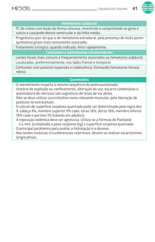 CIRURGIA DO TRAUMA 41
Hematoma subdural
- TC de crânio com lesão de forma côncava, revestindo e comprimindo os giros e
sulcos e causando desvio ventricular e da linha média;
- Prognóstico pior do que o do hematoma extradural, pela presença de lesão paren-
quimatosa grave mais comumente associada;
- Tratamento cirúrgico, quando indicado, feito rapidamente.
Contusões e hematomas intracerebrais
- Lesões focais mais comuns e frequentemente associadas ao hematoma subdural;
- Localizados, preferencialmente, nos lados frontal e temporal;
- Contusões com possível expansão e coalescência, formando hematoma intrace-
rebral.
Queimados
-	O atendimento respeita a mesma sequência do politraumatizado;
-	História de explosão ou confinamento, alteração da voz, escarro carbonáceo e
queimadura de vibrissas são sugestivos de lesão de via aérea;
-	Não se deve utilizar succinilcolina como relaxante muscular, pela liberação de
potássio no extracelular;
-	O cálculo de superfície corpórea queimada pode ser determinado pela regra dos
9: cabeça 9%, membro superior 9% cada, tórax 18%, dorso 18%, membro inferior
18% cada e períneo 1% (valores em adultos);
-	A reposição volêmica deve ser agressiva. Utiliza-se a fórmula de Parkland:
·	 2 a 4mL (cristaloide) x peso corpóreo (kg) x superfície corpórea queimada.
-	O principal parâmetro para avaliar a hidratação é a diurese;
-	Nas lesões torácicas circunferenciais restritivas, devem-se realizar escarotomias
longitudinais.
 