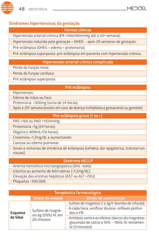 OBSTETRÍCIA48
Síndromes hipertensivas da gestação
Formas clínicas
-	Hipertensão arterial crônica (PA ≥140x90mmHg até a 20ª semana);
-	Hipertensão induzida pela gestação = DHEG – após 20 semanas de gestação;
-	Pré-eclâmpsia (DHEG + edema + proteinúria);
-	Pré-eclâmpsia superposta: pré-eclâmpsia em paciente com hipertensão crônica.
Hipertensão arterial crônica complicada
-	Perda da função renal;
-	Perda da função cardíaca;
-	Pré-eclâmpsia superposta.
Pré-eclâmpsia
-	Hipertensão;
-	Edema de mãos ou face;
-	Proteinúria: ≥300mg (urina de 24 horas);
-	Após a 20ª semana (exceto em caso de doença trofoblástica gestacional ou gemelar).
Pré-eclâmpsia grave (1 ou +)
-	PAS ≥160 ou PAD ≥110mmHg;
-	Proteinúria >5g (24 horas);
-	Oligúria (<400mL/24 horas);
-	Creatinina >1,2mg/dL e aumentando;
-	Cianose ou edema pulmonar;
-	Sinais e sintomas de iminência de eclâmpsia (cefaleia, dor epigástrica, transtornos
visuais).
Síndrome HELLP
-	Anemia hemolítica microangiopática (DHL >600);
-	Icterícia ou aumento de bilirrubinas (>1,2mg/dL);
-	Elevação das enzimas hepáticas (AST ou ALT >70U);
-	Plaquetas <100.000.
Terapêutica farmacológica
Doses de ataque Doses de manutenção
Esquema
de Sibai
Sulfato de magné-
sio 6g (20%) IV, em
20 minutos
- Sulfato de magnésio 2 a 3g/h (bomba de infusão);
- A cada hora, verificar diurese, reflexos profun-
dos e FR;
- Antídoto contra os efeitos tóxicos do magnésio;
gluconato de cálcio a 10% – 10mL IV, lentamen-
te (3 minutos).
 