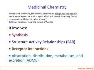 Medicinal Chemistry
In medicinal chemistry, the chemist attempts to design and synthesize a
medicine or a pharmaceutical agent which will benefit humanity. Such a
compound could also be called a 'drug‘.
Latin ars medicina, meaning the art of healing
It involves:
• Synthesis
• Structure-Activity Relationships (SAR)
• Receptor interactions
• Absorption, distribution, metabolism, and
excretion (ADME)
Medicinal chemistry
 