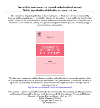 Provided for non-commercial research and educational use only.
                 Not for reproduction, distribution or commercial use.

    This chapter was originally published in the book Progress in Medicinal Chemistry, published by
 Elsevier, and the attached copy is provided by Elsevier for the author’s benefit and for the benefit of the
author’s institution, for non-commercial research and educational use including without limitation use in
 instruction at your institution, sending it to specific colleagues who know you, and providing a copy to
                                       your institution’s administrator.




All other uses, reproduction and distribution, including without limitation commercial reprints, selling
or licensing copies or access, or posting on open internet sites, your personal or institution’s website or
 repository, are prohibited. For exceptions, permission may be sought for such use through Elsevier’s
                                           permissions site at:
                         http://www.elsevier.com/locate/permissionusematerial

From Graham F. Smith, Medicinal Chemistry by the Numbers: The Physicochemistry, Thermodynamics
  and Kinetics of Modern Drug Design. In: G. Lawton and D. R. Witty, editors, Progress in Medicinal
                       Chemistry. Chennai: Elsevier Science, 2009, pp. 1-29.
                                    ISBN: 978-0-444-53358-6
                                  © Copyright 2009 Elsevier BV.
                                         Elsevier Science.
 