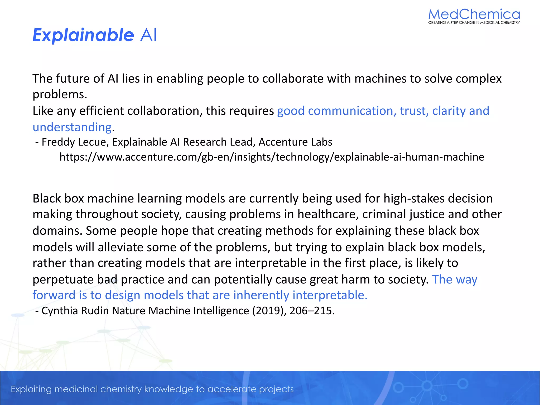 Exploiting medicinal chemistry knowledge to accelerate projectsExploiting medicinal chemistry knowledge to accelerate projects
Explainable AI
The future of AI lies in enabling people to collaborate with machines to solve complex
problems.
Like any efficient collaboration, this requires good communication, trust, clarity and
understanding.
- Freddy Lecue, Explainable AI Research Lead, Accenture Labs
https://www.accenture.com/gb-en/insights/technology/explainable-ai-human-machine
Black box machine learning models are currently being used for high-stakes decision
making throughout society, causing problems in healthcare, criminal justice and other
domains. Some people hope that creating methods for explaining these black box
models will alleviate some of the problems, but trying to explain black box models,
rather than creating models that are interpretable in the first place, is likely to
perpetuate bad practice and can potentially cause great harm to society. The way
forward is to design models that are inherently interpretable.
- Cynthia Rudin Nature Machine Intelligence (2019), 206–215.
 