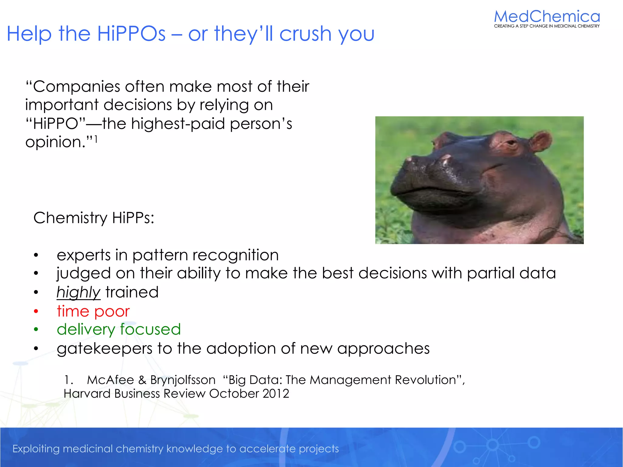 Exploiting medicinal chemistry knowledge to accelerate projects
Help the HiPPOs – or they’ll crush you
1. McAfee & Brynjolfsson “Big Data: The Management Revolution”,
Harvard Business Review October 2012
“Companies often make most of their
important decisions by relying on
“HiPPO”—the highest-paid person’s
opinion.”1
Chemistry HiPPs:
• experts in pattern recognition
• judged on their ability to make the best decisions with partial data
• highly trained
• time poor
• delivery focused
• gatekeepers to the adoption of new approaches
 