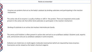 Points to remember
Enzymes are proteins that act as the body’s catalysts by binding substrates and participating in the reaction
mechanism.
The active site of an enzyme is usually a hollow or cleft in the protein. There are important amino acids
present in the active site that either bind substrates or participate in the reaction mechanism
Binding of substrate to an active site involves intermolecular bonds.
The amino acid histidine is often present in active sites and acts as an acid/base catalyst. Glutamic acid, aspartic
acid, and tyrosine also act as acid/base catalysts in some enzymes
Cofactors are metal ions or small organic molecules (coenzymes) which are required by many enzymes.
Coenzymes can be viewed as the body’s chemical reagents
 
