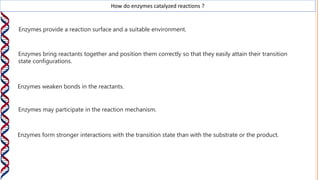 How do enzymes catalyzed reactions ?
Enzymes provide a reaction surface and a suitable environment.
Enzymes bring reactants together and position them correctly so that they easily attain their transition
state configurations.
Enzymes weaken bonds in the reactants.
Enzymes may participate in the reaction mechanism.
Enzymes form stronger interactions with the transition state than with the substrate or the product.
 