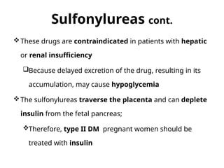 Sulfonylureas cont.
These drugs are contraindicated in patients with hepatic
or renal insufficiency
Because delayed excretion of the drug, resulting in its
accumulation, may cause hypoglycemia
The sulfonylureas traverse the placenta and can deplete
insulin from the fetal pancreas;
Therefore, type II DM pregnant women should be
treated with insulin
 